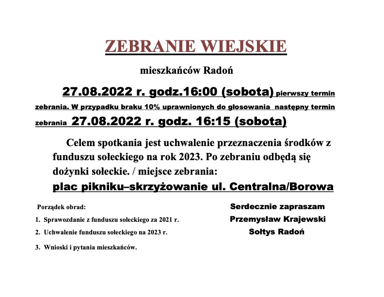 ZEBRANIE WIEJSKIE mieszkańców Radoń 27.08.2022 r. godz.16:00 (sobota) pierwszy termin zebrania. W przypadku braku 10% uprawnionych do głosowania następny termin zebrania 27.08.2022 r. godz. 16:15 (sobota) Celem spotkania jest uchwalenie przeznaczenia środków z funduszu sołeckiego na rok 2023. Po zebraniu odbędą się dożynki sołeckie. / miejsce zebrania: plac pikniku-skrzyżowanie ul. Centralna/Borowa. Porządek obrad: 1. Sprawozdanie z funduszu sołeckiego za 2021 r. 2. Uchwalenie funduszu sołeckiego na 2023 r. 3. Wnioski i pytania mieszkańców. Serdecznie zapraszam Przemysław Krajewski Sołtys Radoń