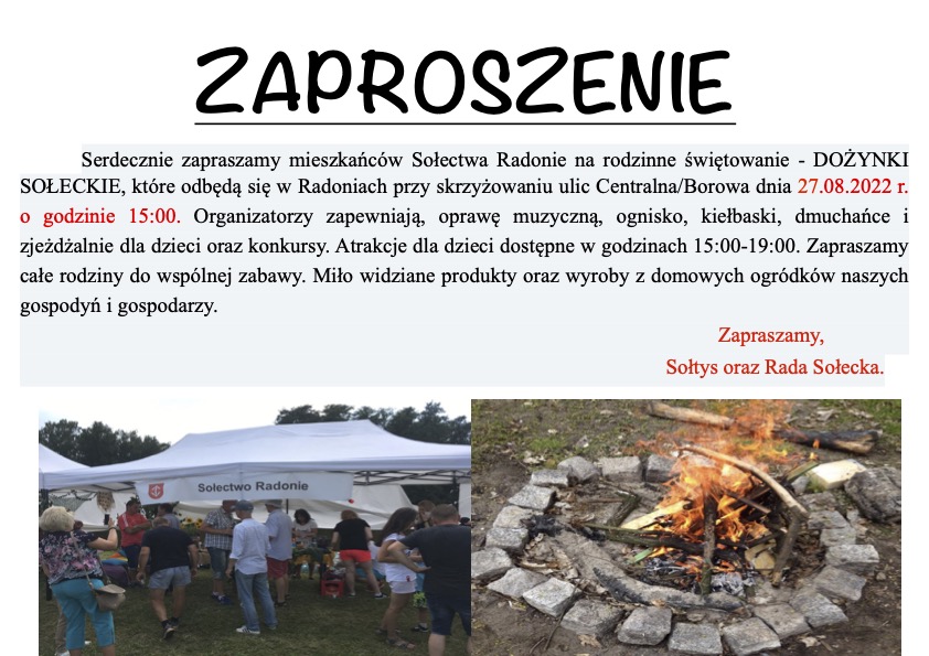 ZAPROSZENIE Serdecznie zapraszamy mieszkańców Sołectwa Radonie na rodzinne świętowanie - DOŻYNKI SOŁECKIE, które odbędą się w Radoniach przy skrzyżowaniu ulic Centralna/Borowa dnia 27.08.2022 r. o godzinie 15:00. Organizatorzy zapewniają, oprawę muzyczną, ognisko, kiełbaski, dmuchańce i zjeżdżalnie dla dzieci oraz konkursy. Atrakcje dla dzieci dostępne w godzinach 15:00-19:00. Zapraszamy całe rodziny do wspólnej zabawy. Miło widziane produkty oraz wyroby z domowych ogródków naszych gospodyń i gospodarzy. Solectwo Radonie Zapraszamy, Sołtys oraz Rada Sołecka.